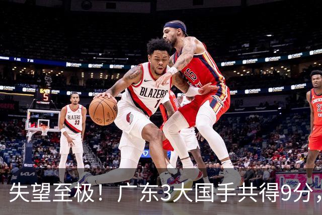 失望至极！广东3大国手共得9分，球迷：比业余还业余 2人+弗格送走